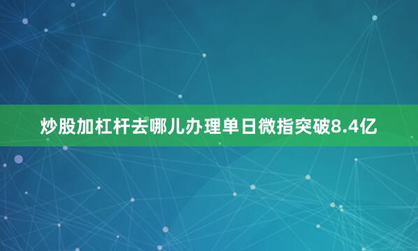 炒股加杠杆去哪儿办理单日微指突破8.4亿