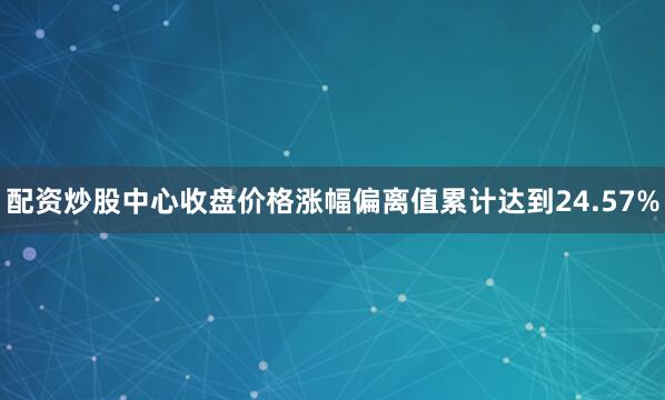 配资炒股中心收盘价格涨幅偏离值累计达到24.57%