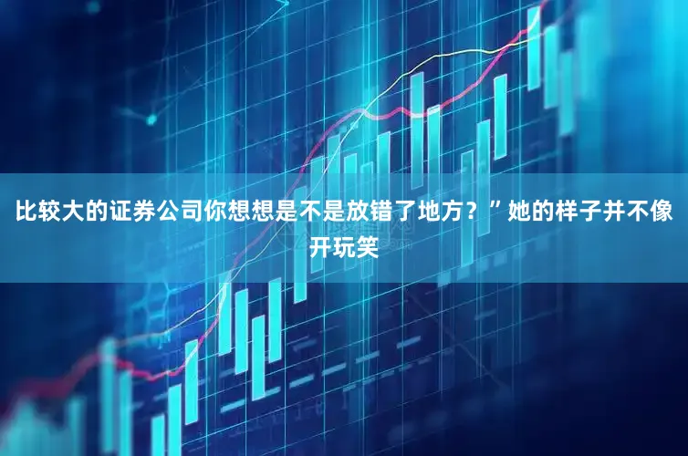 比较大的证券公司你想想是不是放错了地方？”她的样子并不像开玩笑