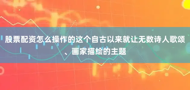 股票配资怎么操作的这个自古以来就让无数诗人歌颂、画家描绘的主题