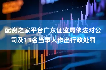 配资之家平台广东证监局依法对公司及13名当事人作出行政处罚